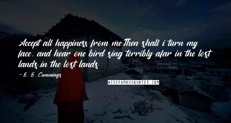 E. E. Cummings Quotes: Accept all happiness from me.Then shall i turn my face, and hear one bird sing terribly afar in the lost lands.in the lost lands