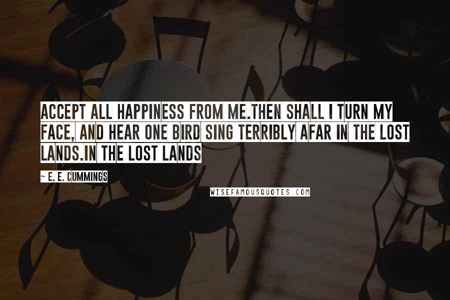 E. E. Cummings Quotes: Accept all happiness from me.Then shall i turn my face, and hear one bird sing terribly afar in the lost lands.in the lost lands