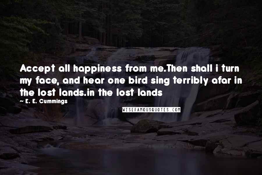 E. E. Cummings Quotes: Accept all happiness from me.Then shall i turn my face, and hear one bird sing terribly afar in the lost lands.in the lost lands