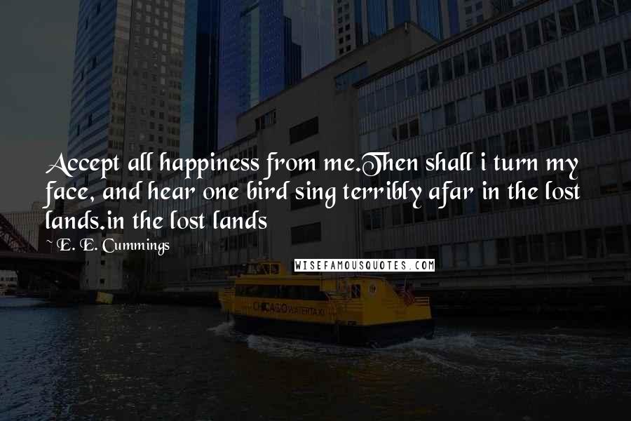 E. E. Cummings Quotes: Accept all happiness from me.Then shall i turn my face, and hear one bird sing terribly afar in the lost lands.in the lost lands