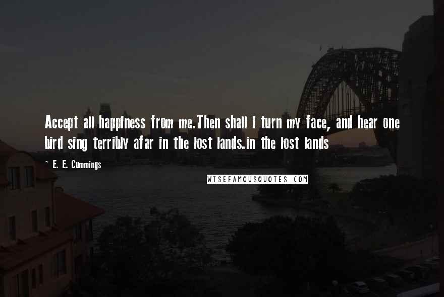 E. E. Cummings Quotes: Accept all happiness from me.Then shall i turn my face, and hear one bird sing terribly afar in the lost lands.in the lost lands