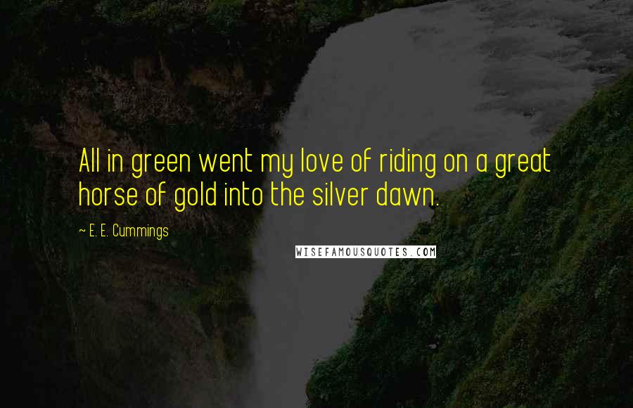 E. E. Cummings Quotes: All in green went my love of riding on a great horse of gold into the silver dawn.