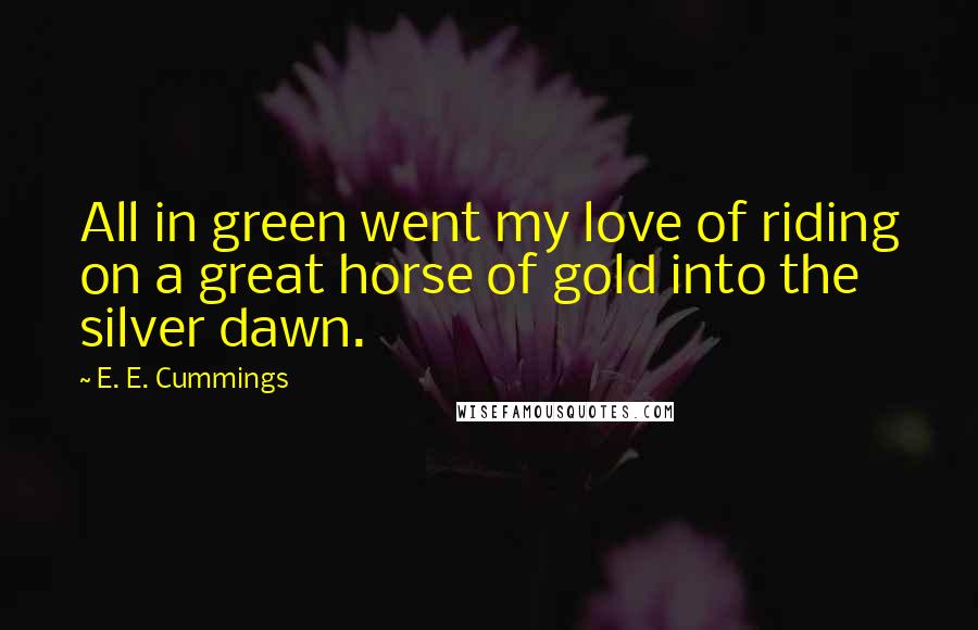 E. E. Cummings Quotes: All in green went my love of riding on a great horse of gold into the silver dawn.