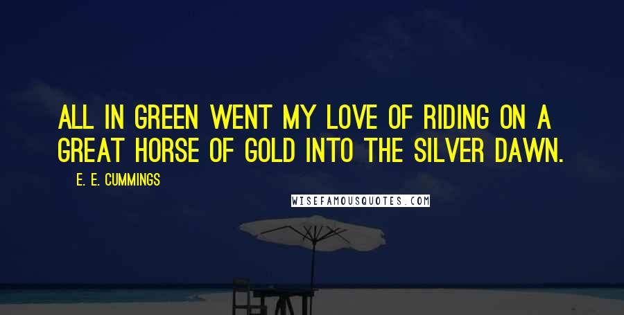 E. E. Cummings Quotes: All in green went my love of riding on a great horse of gold into the silver dawn.