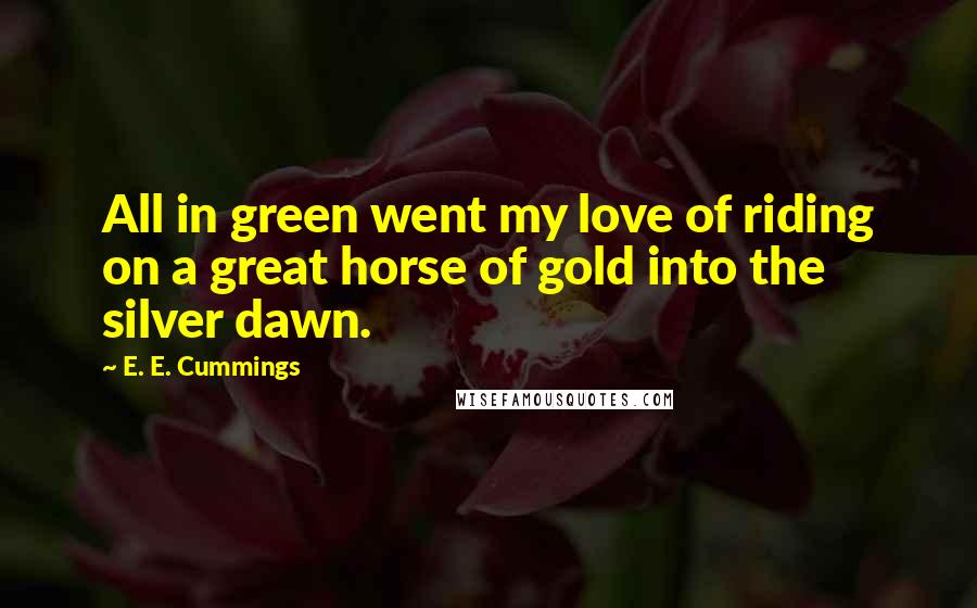 E. E. Cummings Quotes: All in green went my love of riding on a great horse of gold into the silver dawn.