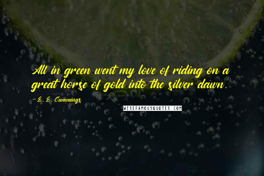 E. E. Cummings Quotes: All in green went my love of riding on a great horse of gold into the silver dawn.