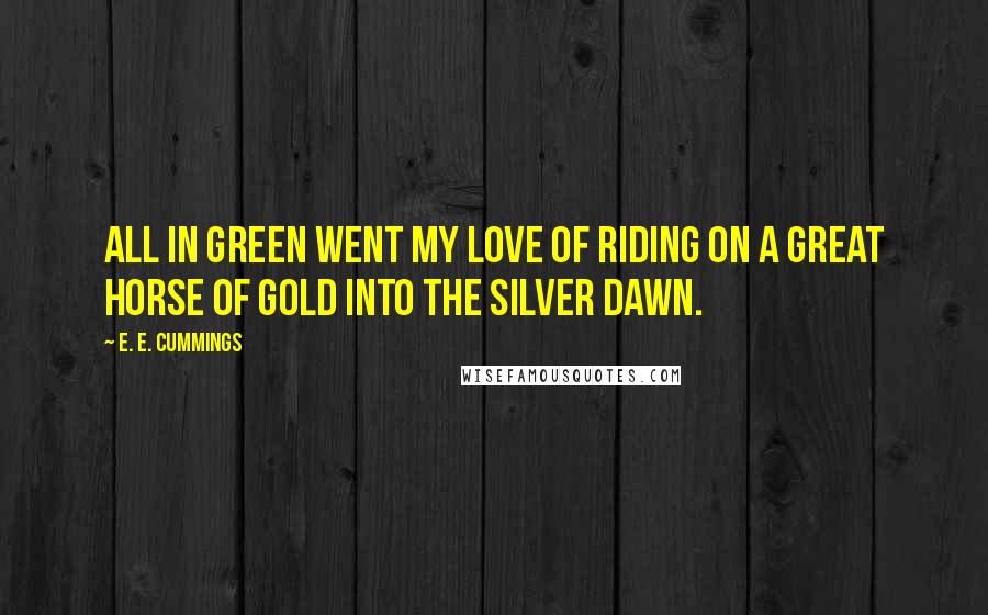 E. E. Cummings Quotes: All in green went my love of riding on a great horse of gold into the silver dawn.