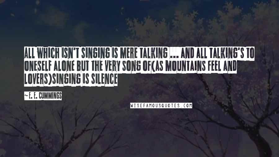 E. E. Cummings Quotes: All which isn't singing is mere talking ... and all talking's to oneself alone but the very song of(as mountains feel and lovers)singing is silence