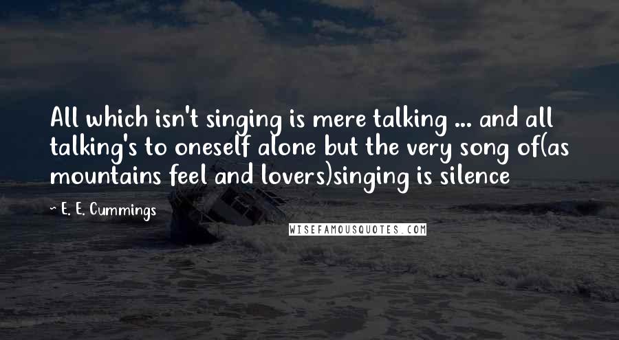 E. E. Cummings Quotes: All which isn't singing is mere talking ... and all talking's to oneself alone but the very song of(as mountains feel and lovers)singing is silence