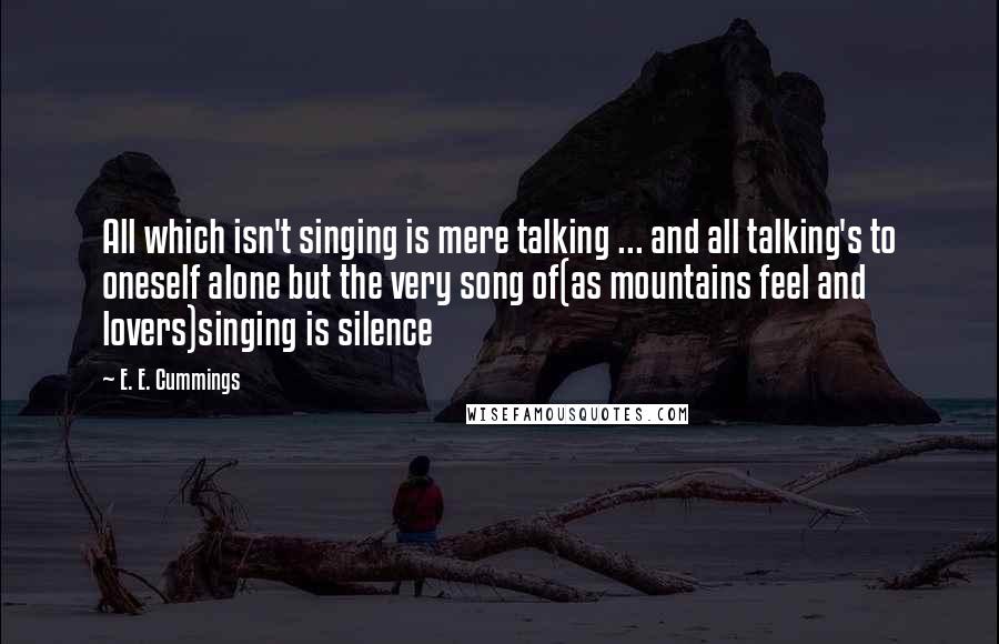 E. E. Cummings Quotes: All which isn't singing is mere talking ... and all talking's to oneself alone but the very song of(as mountains feel and lovers)singing is silence