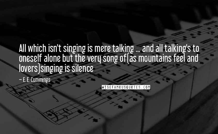 E. E. Cummings Quotes: All which isn't singing is mere talking ... and all talking's to oneself alone but the very song of(as mountains feel and lovers)singing is silence