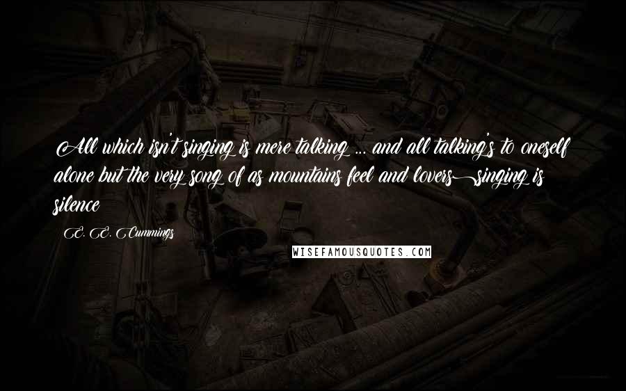 E. E. Cummings Quotes: All which isn't singing is mere talking ... and all talking's to oneself alone but the very song of(as mountains feel and lovers)singing is silence