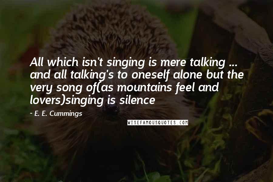 E. E. Cummings Quotes: All which isn't singing is mere talking ... and all talking's to oneself alone but the very song of(as mountains feel and lovers)singing is silence