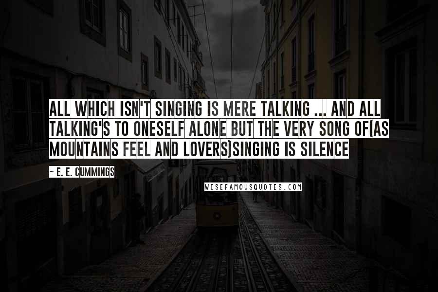 E. E. Cummings Quotes: All which isn't singing is mere talking ... and all talking's to oneself alone but the very song of(as mountains feel and lovers)singing is silence