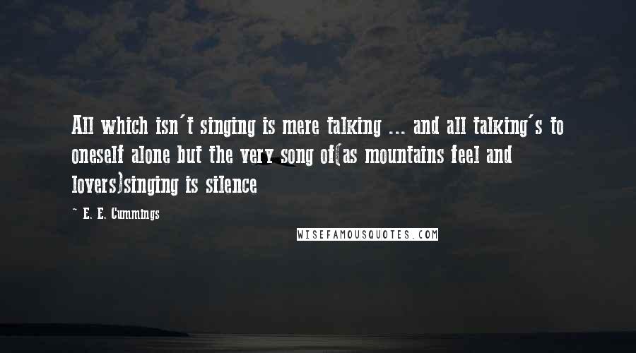 E. E. Cummings Quotes: All which isn't singing is mere talking ... and all talking's to oneself alone but the very song of(as mountains feel and lovers)singing is silence