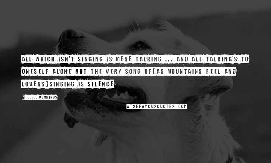 E. E. Cummings Quotes: All which isn't singing is mere talking ... and all talking's to oneself alone but the very song of(as mountains feel and lovers)singing is silence