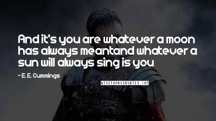 E. E. Cummings Quotes: And it's you are whatever a moon has always meantand whatever a sun will always sing is you