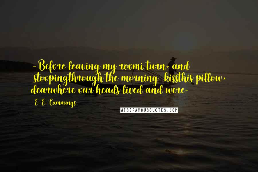 E. E. Cummings Quotes: -Before leaving my roomi turn, and (stoopingthrough the morning) kissthis pillow, dearwhere our heads lived and were.