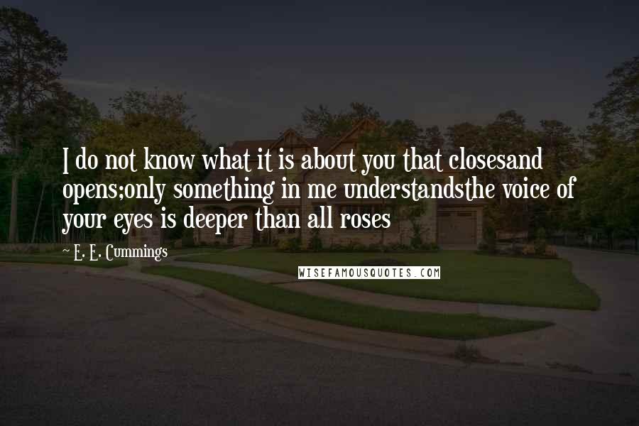 E. E. Cummings Quotes: I do not know what it is about you that closesand opens;only something in me understandsthe voice of your eyes is deeper than all roses