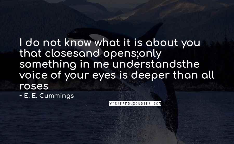 E. E. Cummings Quotes: I do not know what it is about you that closesand opens;only something in me understandsthe voice of your eyes is deeper than all roses