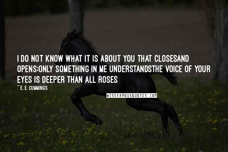 E. E. Cummings Quotes: I do not know what it is about you that closesand opens;only something in me understandsthe voice of your eyes is deeper than all roses