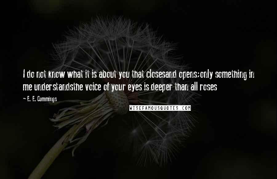 E. E. Cummings Quotes: I do not know what it is about you that closesand opens;only something in me understandsthe voice of your eyes is deeper than all roses