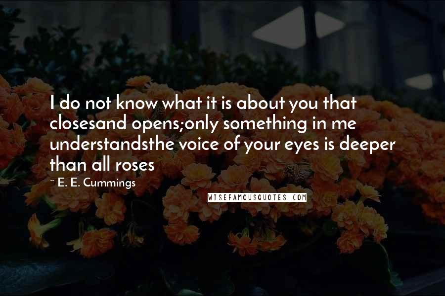 E. E. Cummings Quotes: I do not know what it is about you that closesand opens;only something in me understandsthe voice of your eyes is deeper than all roses