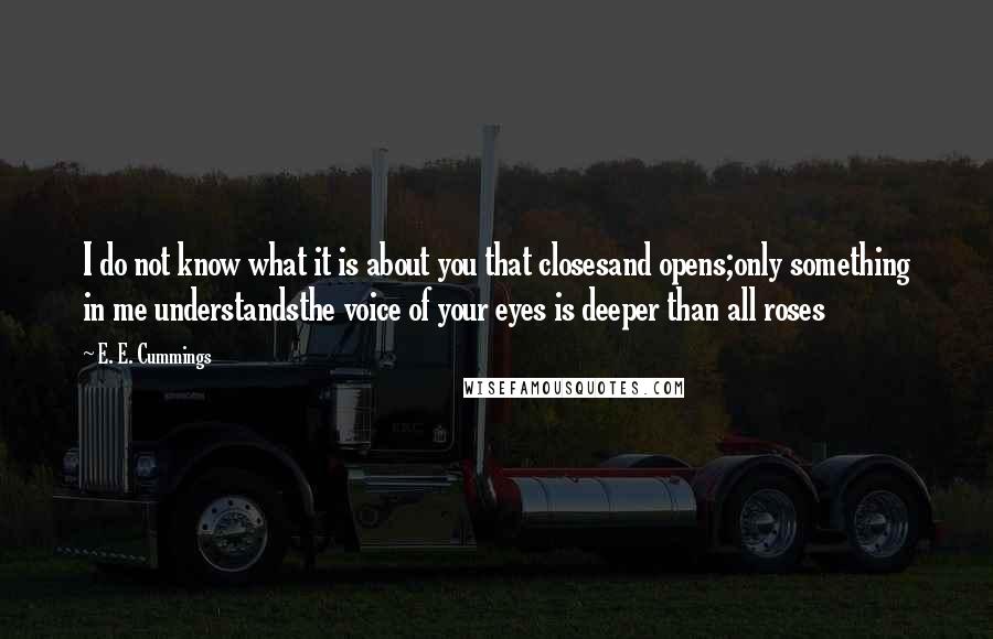 E. E. Cummings Quotes: I do not know what it is about you that closesand opens;only something in me understandsthe voice of your eyes is deeper than all roses