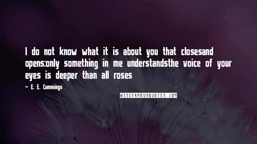 E. E. Cummings Quotes: I do not know what it is about you that closesand opens;only something in me understandsthe voice of your eyes is deeper than all roses