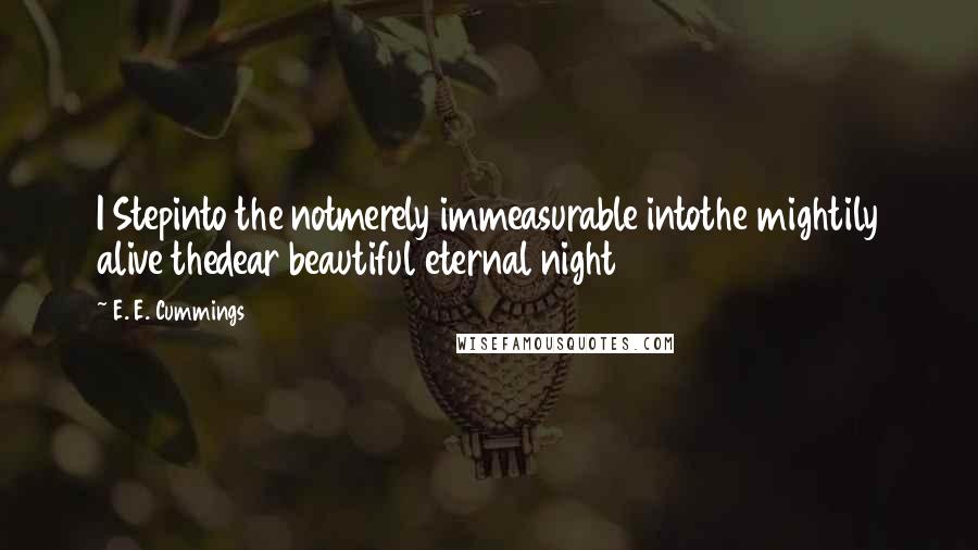 E. E. Cummings Quotes: I Stepinto the notmerely immeasurable intothe mightily alive thedear beautiful eternal night