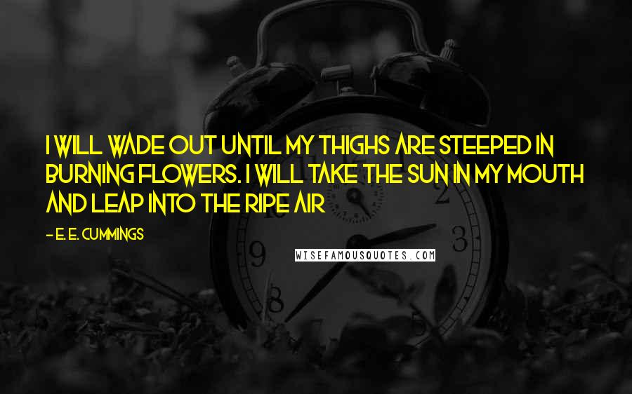 E. E. Cummings Quotes: i will wade out until my thighs are steeped in burning flowers. i will take the sun in my mouth and leap into the ripe air