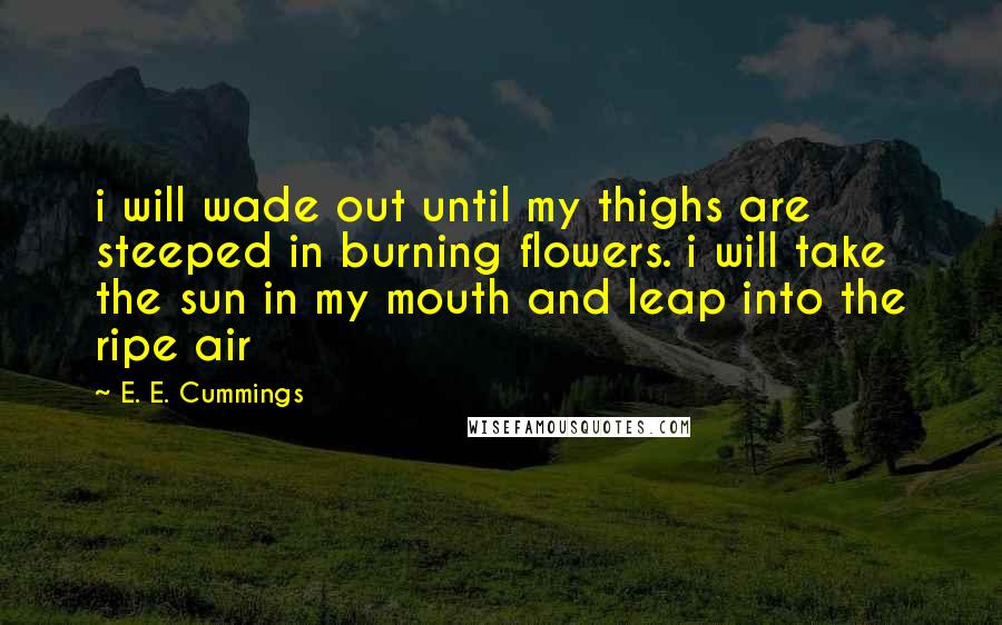E. E. Cummings Quotes: i will wade out until my thighs are steeped in burning flowers. i will take the sun in my mouth and leap into the ripe air