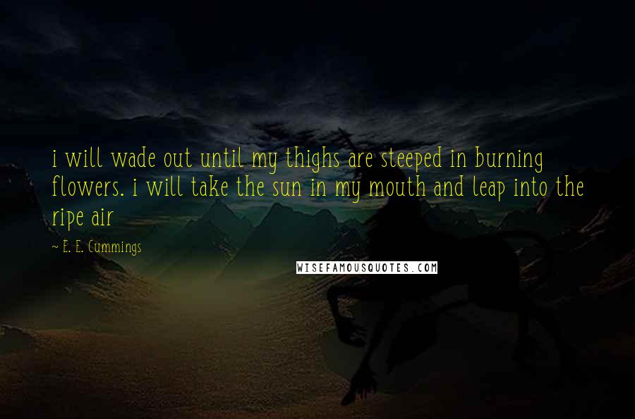 E. E. Cummings Quotes: i will wade out until my thighs are steeped in burning flowers. i will take the sun in my mouth and leap into the ripe air