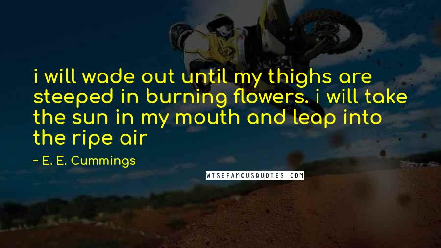 E. E. Cummings Quotes: i will wade out until my thighs are steeped in burning flowers. i will take the sun in my mouth and leap into the ripe air