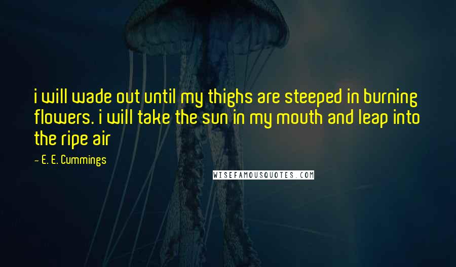 E. E. Cummings Quotes: i will wade out until my thighs are steeped in burning flowers. i will take the sun in my mouth and leap into the ripe air