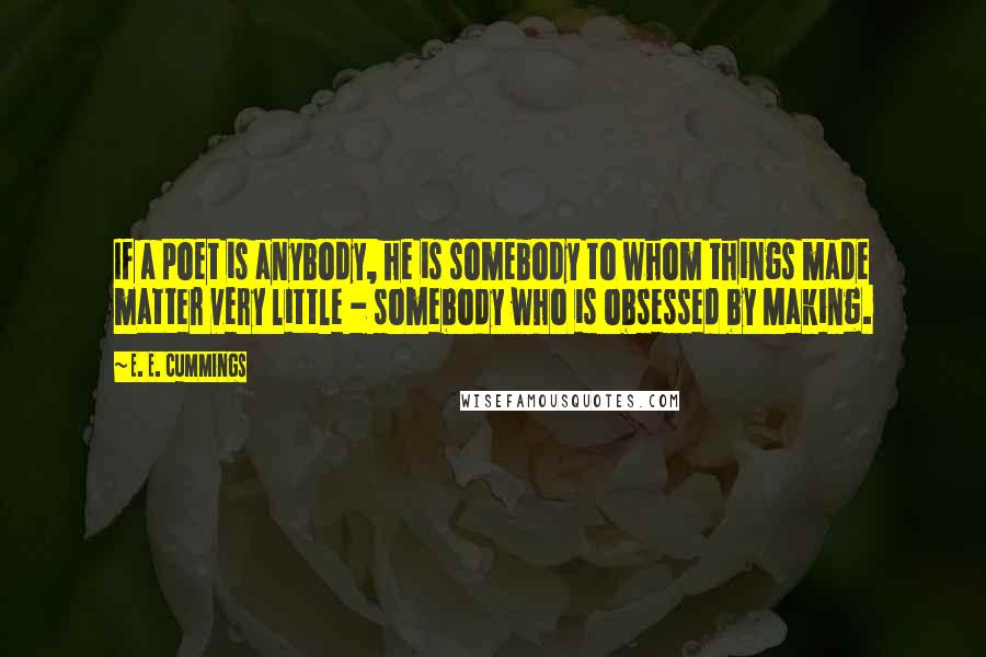 E. E. Cummings Quotes: If a poet is anybody, he is somebody to whom things made matter very little - somebody who is obsessed by Making.