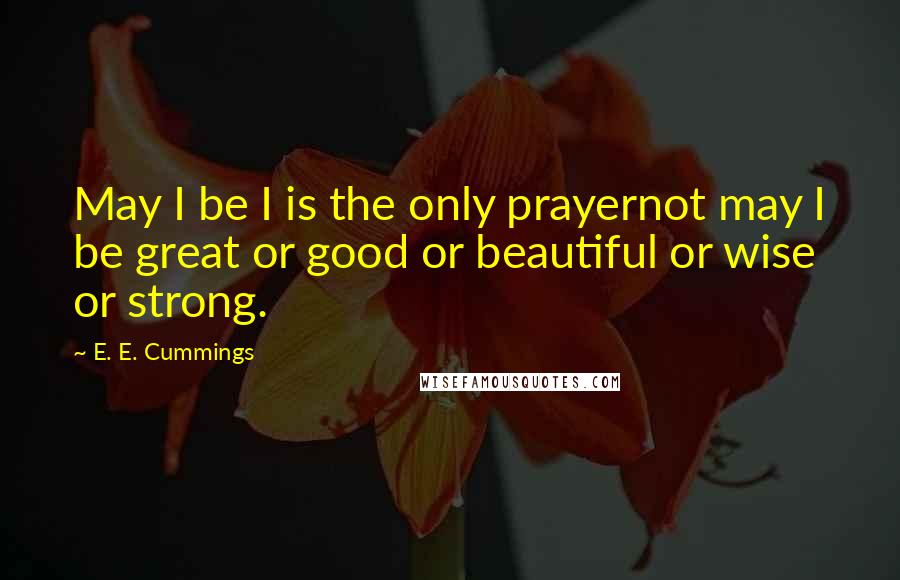 E. E. Cummings Quotes: May I be I is the only prayernot may I be great or good or beautiful or wise or strong.