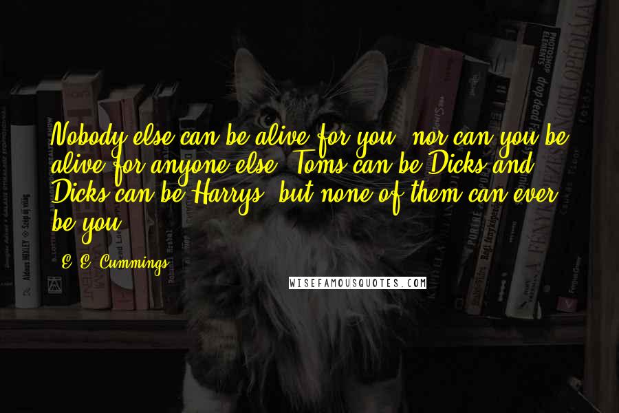 E. E. Cummings Quotes: Nobody else can be alive for you; nor can you be alive for anyone else. Toms can be Dicks and Dicks can be Harrys, but none of them can ever be you.