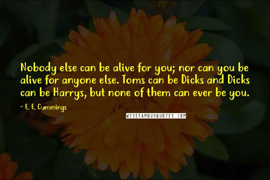 E. E. Cummings Quotes: Nobody else can be alive for you; nor can you be alive for anyone else. Toms can be Dicks and Dicks can be Harrys, but none of them can ever be you.