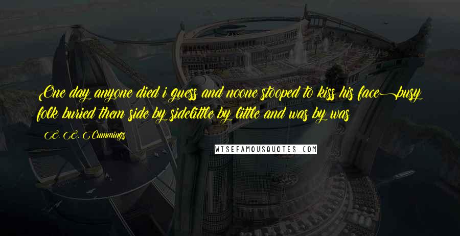 E. E. Cummings Quotes: One day anyone died i guess(and noone stooped to kiss his face)busy folk buried them side by sidelittle by little and was by was