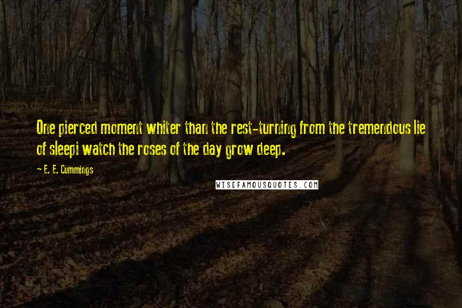 E. E. Cummings Quotes: One pierced moment whiter than the rest-turning from the tremendous lie of sleepi watch the roses of the day grow deep.