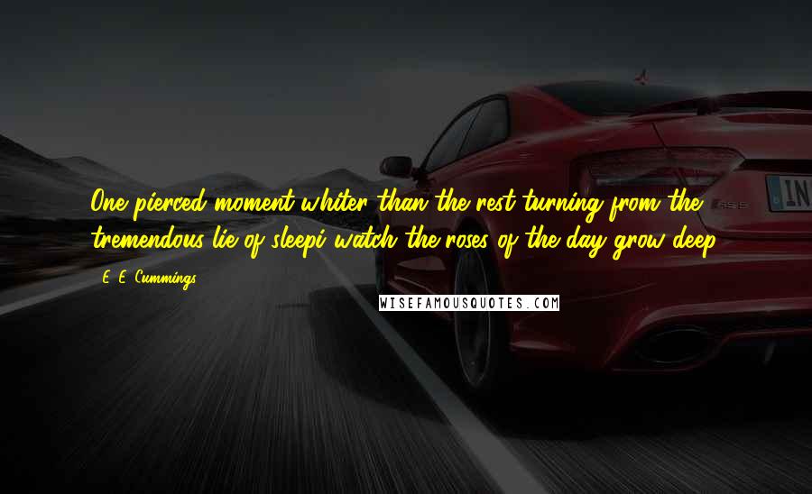 E. E. Cummings Quotes: One pierced moment whiter than the rest-turning from the tremendous lie of sleepi watch the roses of the day grow deep.