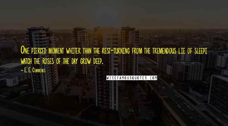 E. E. Cummings Quotes: One pierced moment whiter than the rest-turning from the tremendous lie of sleepi watch the roses of the day grow deep.