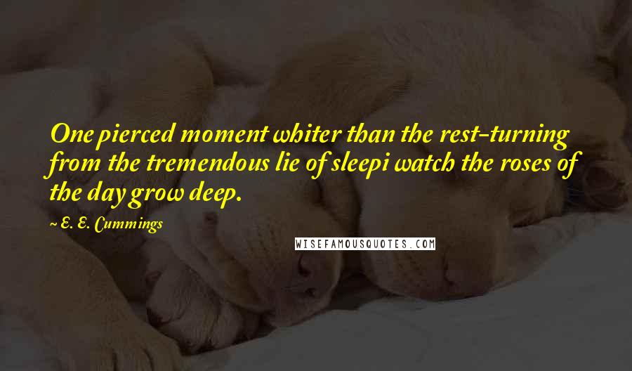 E. E. Cummings Quotes: One pierced moment whiter than the rest-turning from the tremendous lie of sleepi watch the roses of the day grow deep.