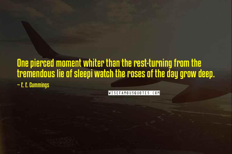 E. E. Cummings Quotes: One pierced moment whiter than the rest-turning from the tremendous lie of sleepi watch the roses of the day grow deep.