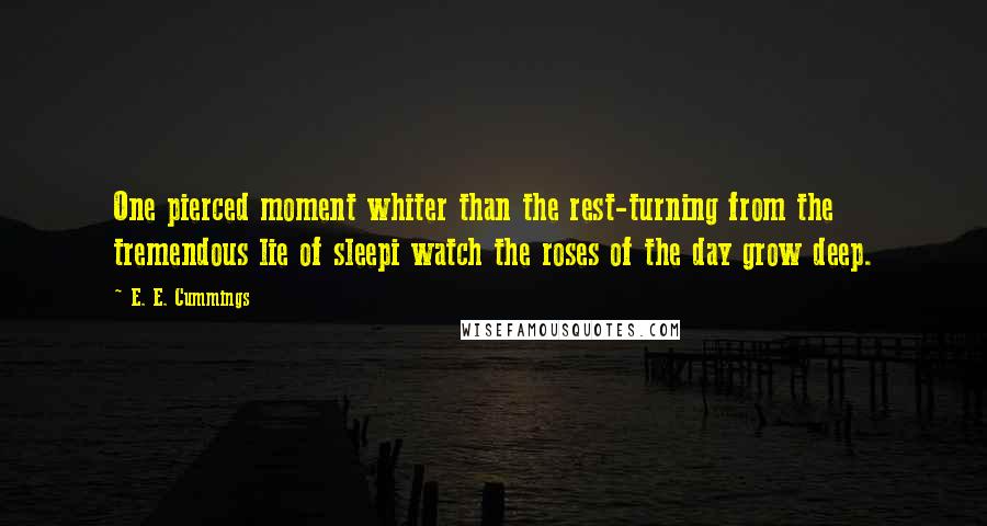 E. E. Cummings Quotes: One pierced moment whiter than the rest-turning from the tremendous lie of sleepi watch the roses of the day grow deep.