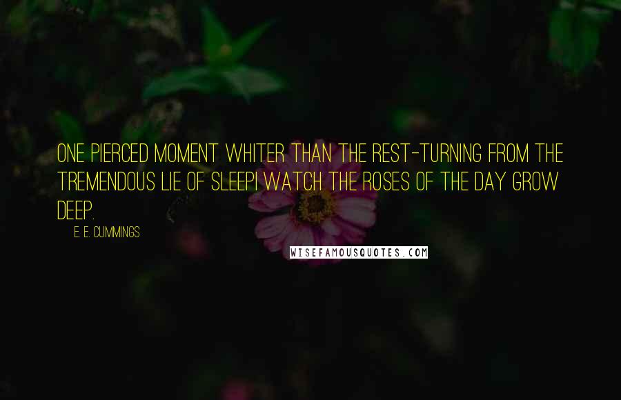E. E. Cummings Quotes: One pierced moment whiter than the rest-turning from the tremendous lie of sleepi watch the roses of the day grow deep.