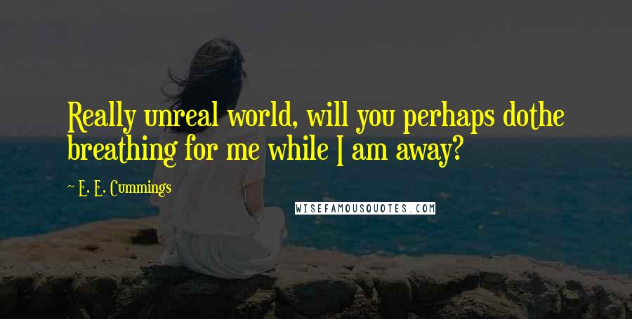 E. E. Cummings Quotes: Really unreal world, will you perhaps dothe breathing for me while I am away?
