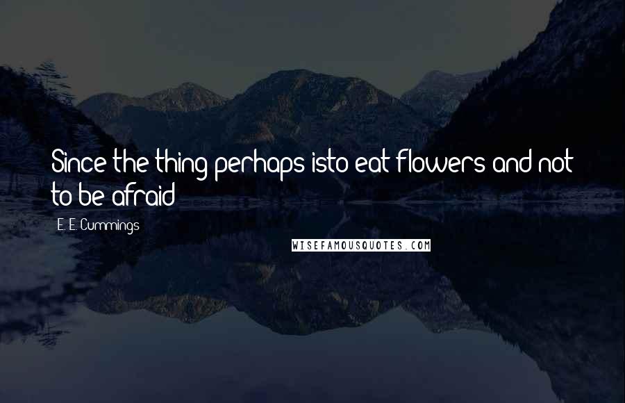 E. E. Cummings Quotes: Since the thing perhaps isto eat flowers and not to be afraid