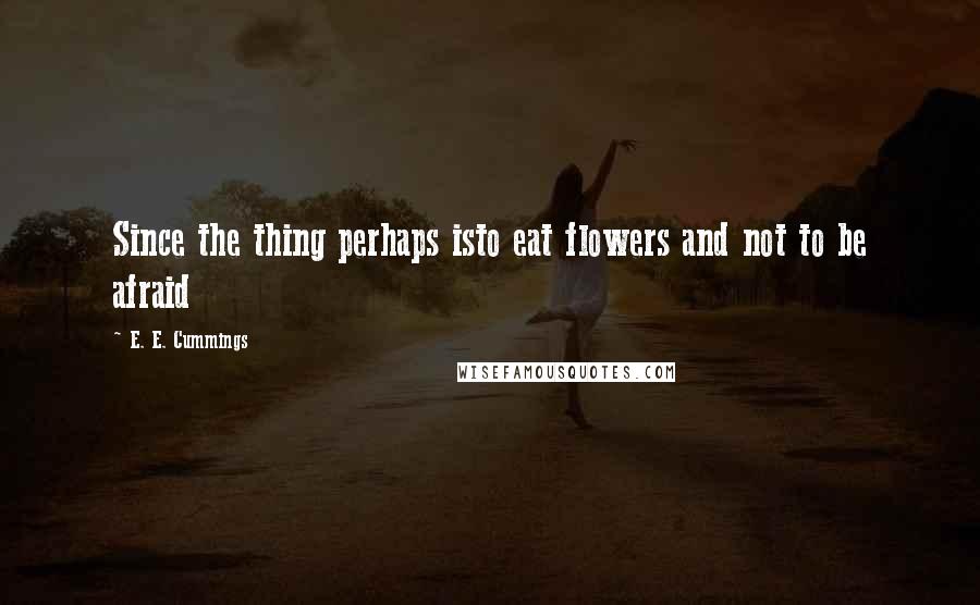 E. E. Cummings Quotes: Since the thing perhaps isto eat flowers and not to be afraid